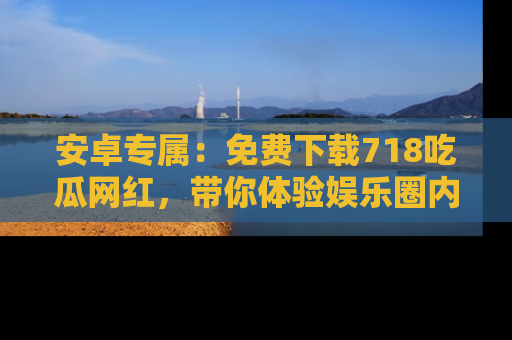 安卓专属：免费下载718吃瓜网红，带你体验娱乐圈内幕