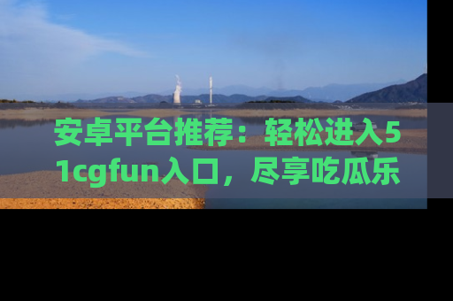 安卓平台推荐：轻松进入51cgfun入口，尽享吃瓜乐趣