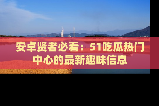 安卓贤者必看：51吃瓜热门中心的最新趣味信息