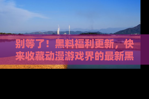 别等了!黑料福利更新,快来收藏动漫游戏界的最新黑料吧!