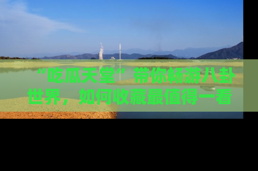 “吃瓜天堂”带你畅游八卦世界，如何收藏最值得一看的趣闻？