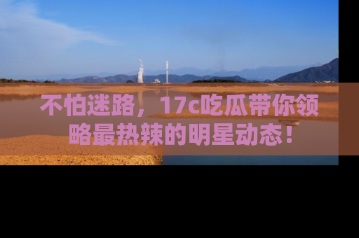 不怕迷路,17c吃瓜带你领略最热辣的明星动态!