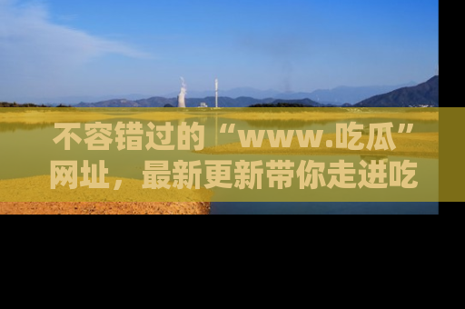 不容错过的“www.吃瓜”网址,最新更新带你走进吃瓜新时尚
