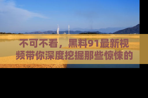 不可不看,黑料91最新视频带你深度挖掘那些惊悚的黑料内幕!