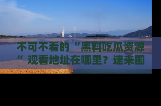 不可不看的“黑料吃瓜资源”观看地址在哪里?速来围观吧!