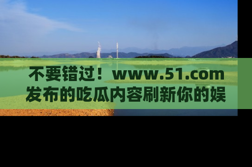 不要错过！www.51.com发布的吃瓜内容刷新你的娱乐认知
