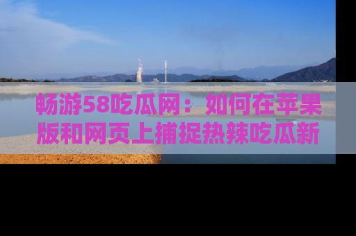畅游58吃瓜网：如何在苹果版和网页上捕捉热辣吃瓜新闻？