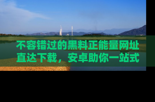 不容错过的黑料正能量网址直达下载，安卓助你一站式吃瓜体验！