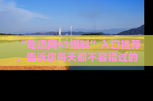 “吃瓜网51爆料”入口推荐，告诉你每天都不容错过的娱乐八卦！