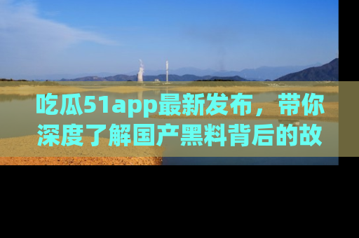 吃瓜51app最新发布，带你深度了解国产黑料背后的故事！