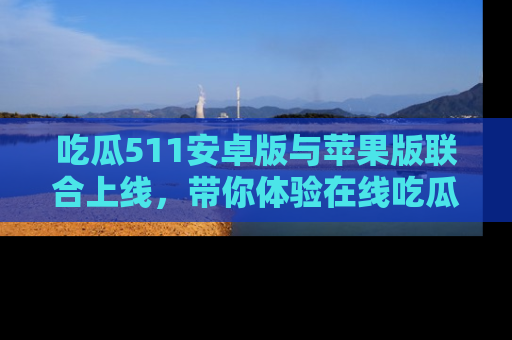 吃瓜511安卓版与苹果版联合上线，带你体验在线吃瓜新天地