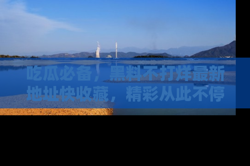吃瓜必备，黑料不打烊最新地址快收藏，精彩从此不停！