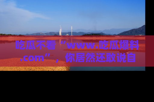吃瓜不看“www.吃瓜爆料.com”，你居然还敢说自己是吃瓜群众？