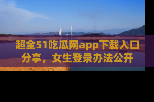 超全51吃瓜网app下载入口分享，女生登录办法公开