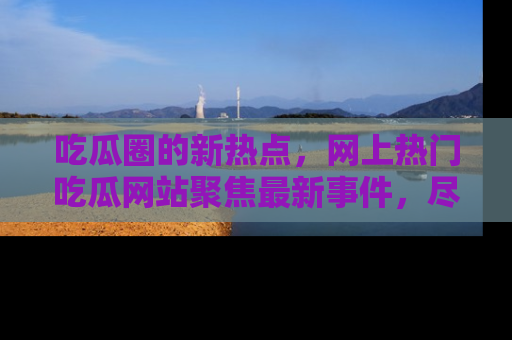 吃瓜圈的新热点，网上热门吃瓜网站聚焦最新事件，尽在吃瓜网站！