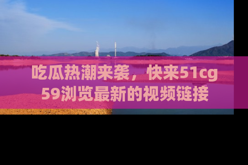 吃瓜热潮来袭，快来51cg59浏览最新的视频链接