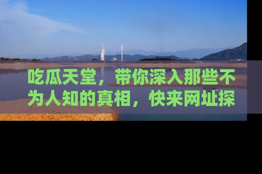 吃瓜天堂，带你深入那些不为人知的真相，快来网址探索吧！