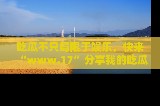 吃瓜不只局限于娱乐，快来“www.17”分享我的吃瓜技巧，成为社交圈的明星！