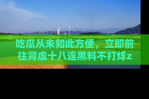 吃瓜从未如此方便，立即前往肾虚十八连黑料不打烊zzzttt，发现更多精彩，地址在这里！