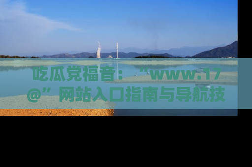 吃瓜党福音：“www.17@”网站入口指南与导航技巧全解析
