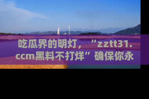 吃瓜界的明灯，“zztt31.ccm黑料不打烊”确保你永不迷路！