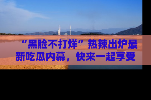 “黑脸不打烊”热辣出炉最新吃瓜内幕，快来一起享受这份乐趣吧！