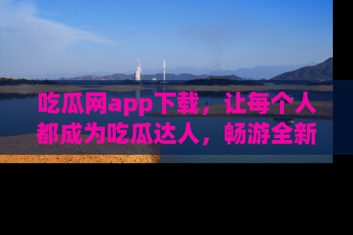 吃瓜网app下载，让每个人都成为吃瓜达人，畅游全新网页！