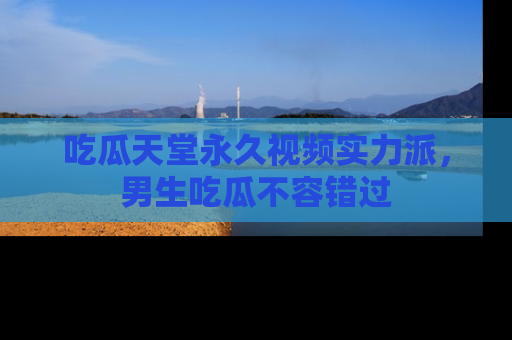 吃瓜天堂永久视频实力派，男生吃瓜不容错过