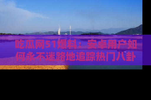 吃瓜网51爆料：安卓用户如何永不迷路地追踪热门八卦信息