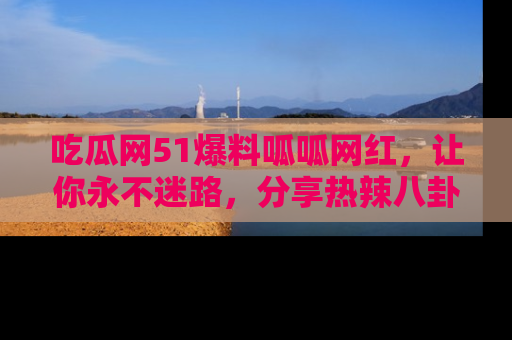 吃瓜网51爆料呱呱网红，让你永不迷路，分享热辣八卦速递！