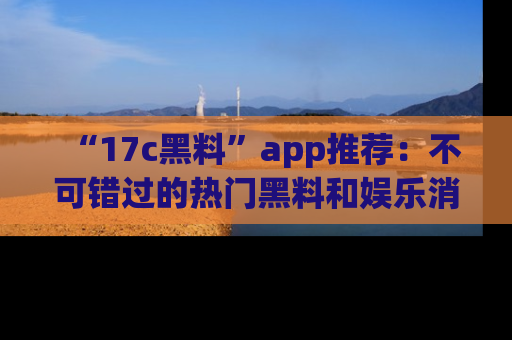 “17c黑料”app推荐：不可错过的热门黑料和娱乐消息