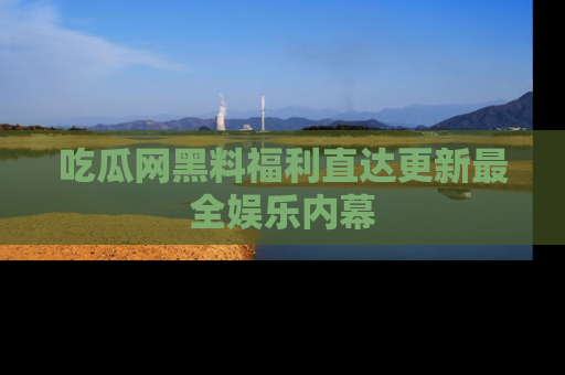 吃瓜网黑料福利直达更新最全娱乐内幕