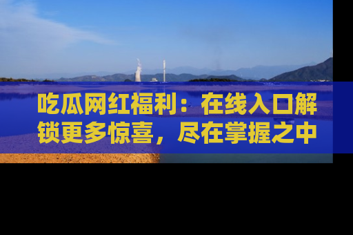 吃瓜网红福利：在线入口解锁更多惊喜，尽在掌握之中