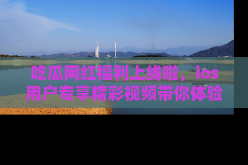 吃瓜网红福利上线啦，ios用户专享精彩视频带你体验乐趣！