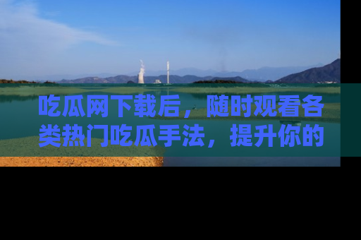 吃瓜网下载后，随时观看各类热门吃瓜手法，提升你的社交技能！