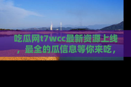 吃瓜网t7wcc最新资源上线，最全的瓜信息等你来吃，快来围观！