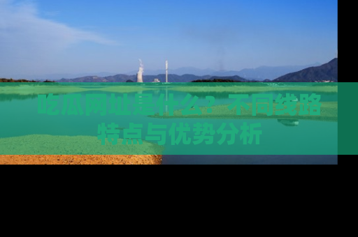 吃瓜网址是什么？不同线路特点与优势分析