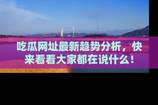 吃瓜网址最新趋势分析，快来看看大家都在说什么！
