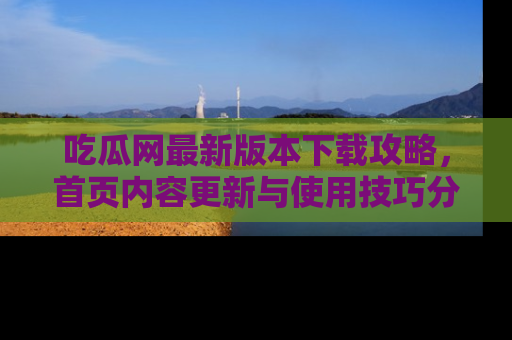 吃瓜网最新版本下载攻略，首页内容更新与使用技巧分享