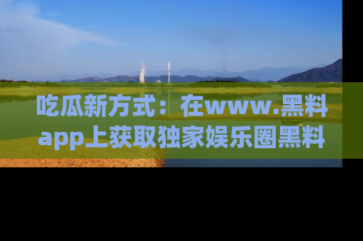 吃瓜新方式：在www.黑料app上获取独家娱乐圈黑料信息