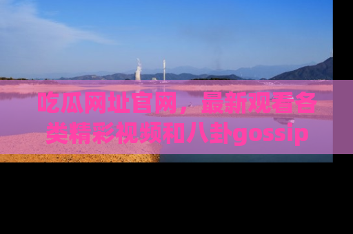 吃瓜网址官网，最新观看各类精彩视频和八卦gossip