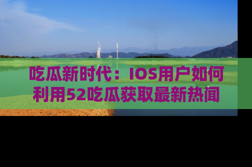 吃瓜新时代：IOS用户如何利用52吃瓜获取最新热闻