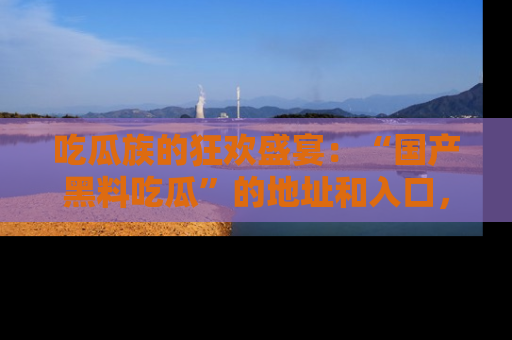 吃瓜族的狂欢盛宴：“国产黑料吃瓜”的地址和入口，让你尽情享受流行文化！