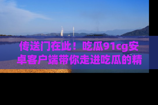 传送门在此！吃瓜91cg安卓客户端带你走进吃瓜的精彩世界