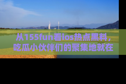 从155fun看ios热点黑料，吃瓜小伙伴们的聚集地就在这里！