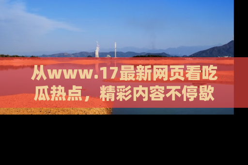 从www.17最新网页看吃瓜热点，精彩内容不停歇