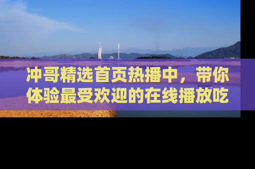 冲哥精选首页热播中，带你体验最受欢迎的在线播放吃瓜节目