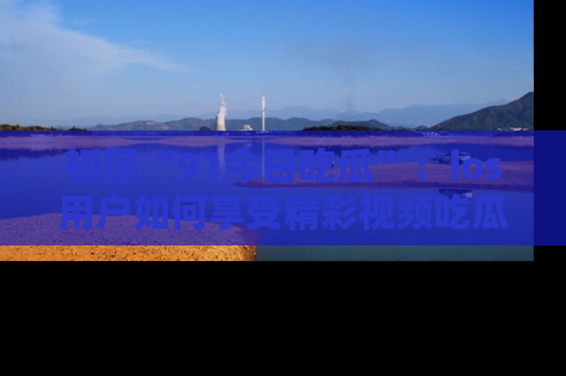 初探“91今日吃瓜”：ios用户如何享受精彩视频吃瓜时光