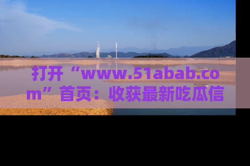 打开“www.51abab.com”首页：收获最新吃瓜信息，成为圈内明星动态达人！