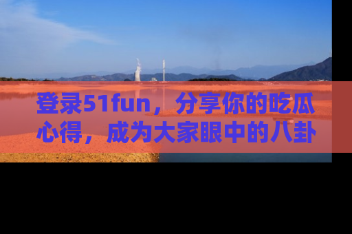 登录51fun，分享你的吃瓜心得，成为大家眼中的八卦专家！